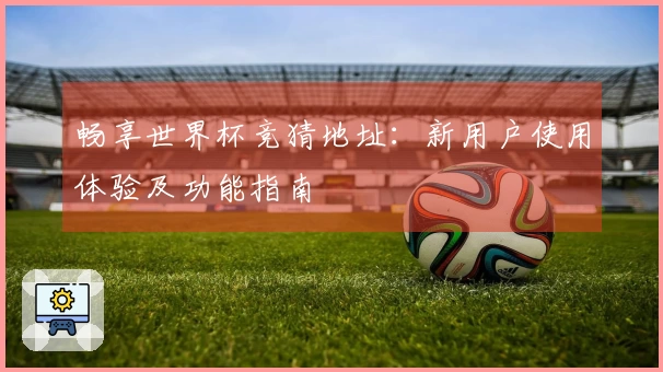 畅享世界杯竞猜地址:新用户使用体验及功能指南