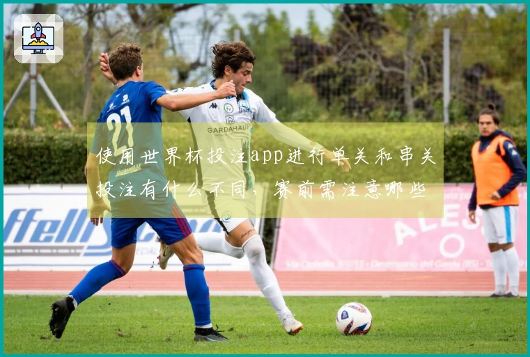 使用世界杯投注app进行单关和串关投注有什么不同，赛前需注意哪些流程准备