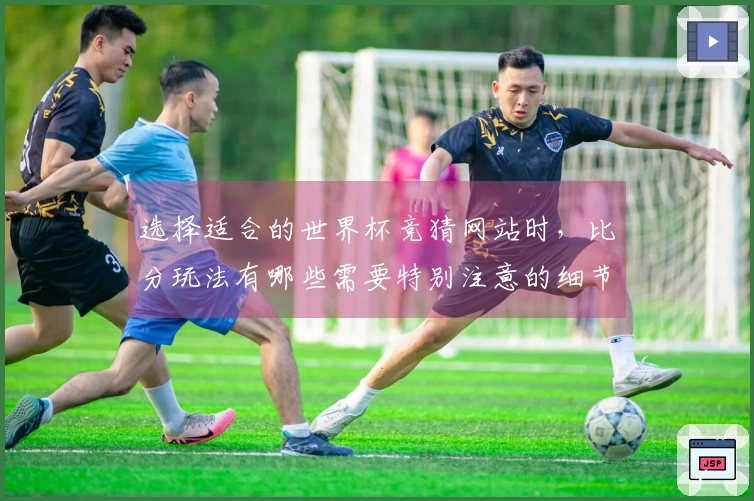 选择适合的世界杯竞猜网站时，比分玩法有哪些需要特别注意的细节？