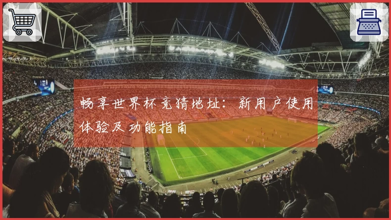 畅享世界杯竞猜地址：新用户使用体验及功能指南