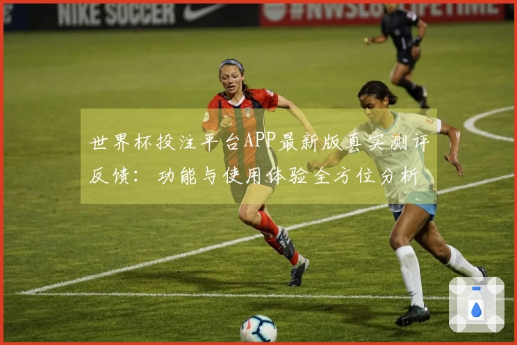 世界杯投注平台APP最新版真实测评反馈：功能与使用体验全方位分析
