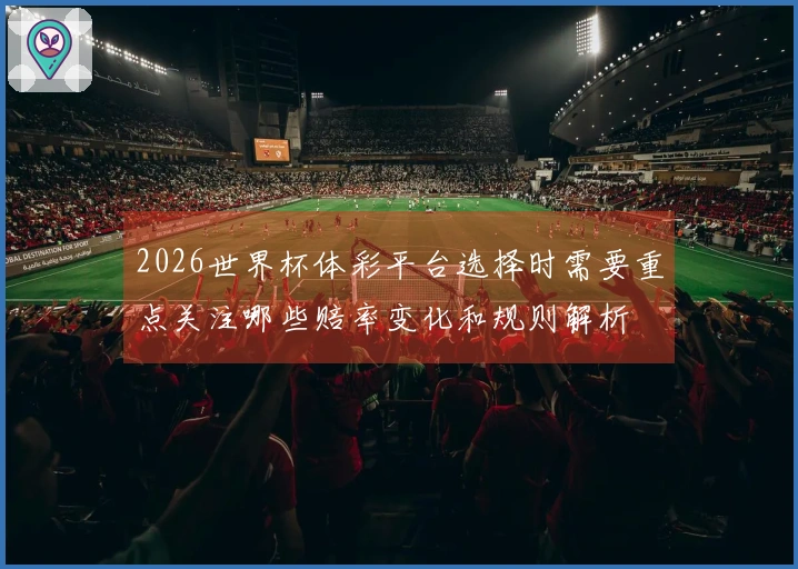2026世界杯体彩平台选择时需要重点关注哪些赔率变化和规则解析